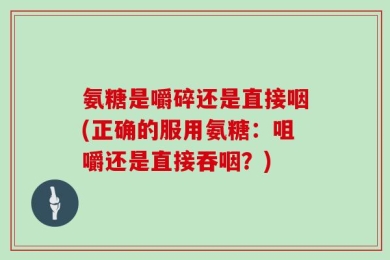 氨糖是嚼碎还是直接咽(正确的服用氨糖：咀嚼还是直接吞咽？)