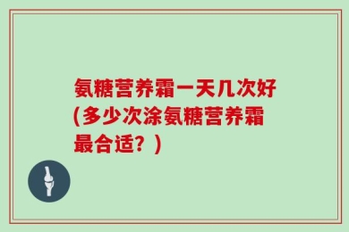 氨糖营养霜一天几次好(多少次涂氨糖营养霜最合适？)
