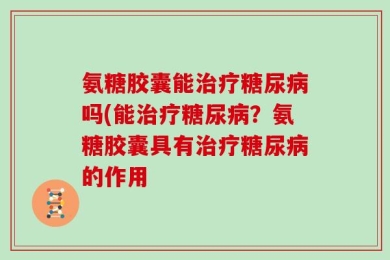 氨糖胶囊能治疗糖尿病吗(能治疗糖尿病？氨糖胶囊具有治疗糖尿病的作用