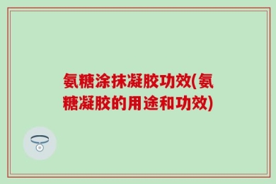氨糖涂抹凝胶功效(氨糖凝胶的用途和功效)