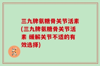 三九牌氨糖骨关节活素(三九牌氨糖骨关节活素 缓解关节不适的有效选择)