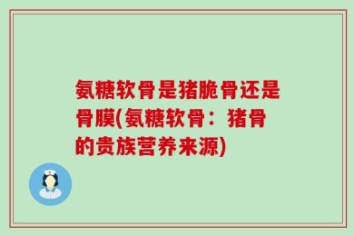 氨糖软骨是猪脆骨还是骨膜(氨糖软骨：猪骨的贵族营养来源)