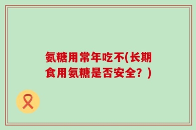 氨糖用常年吃不(长期食用氨糖是否安全？)