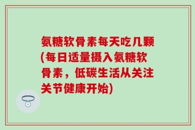 氨糖软骨素每天吃几颗(每日适量摄入氨糖软骨素，低碳生活从关注关节健康开始)