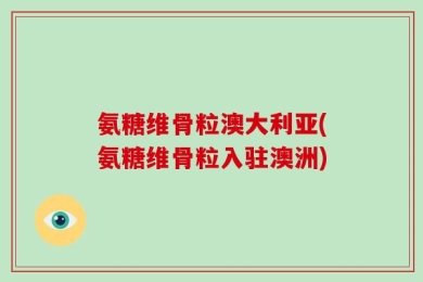 氨糖维骨粒澳大利亚(氨糖维骨粒入驻澳洲)
