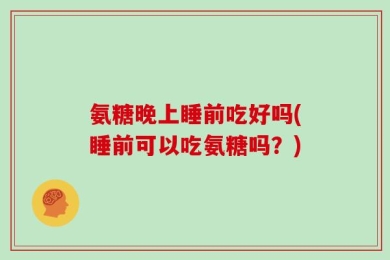 氨糖晚上睡前吃好吗(睡前可以吃氨糖吗？)