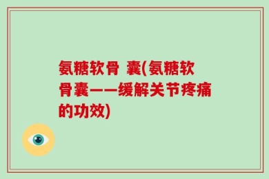 氨糖软骨 囊(氨糖软骨囊——缓解关节疼痛的功效)