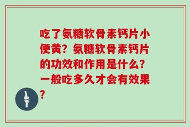 吃了氨糖软骨素钙片小便黄？氨糖软骨素钙片的功效和作用是什么？一般吃多久才会有效果？