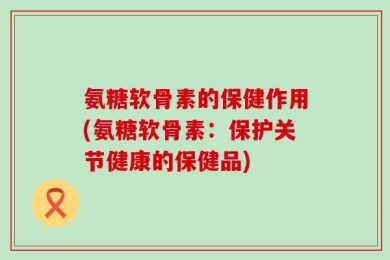 氨糖软骨素的保健作用(氨糖软骨素：保护关节健康的保健品)