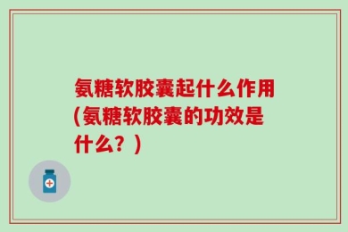 氨糖软胶囊起什么作用(氨糖软胶囊的功效是什么？)