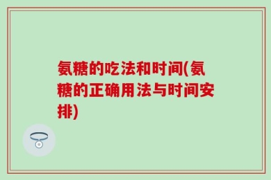氨糖的吃法和时间(氨糖的正确用法与时间安排)