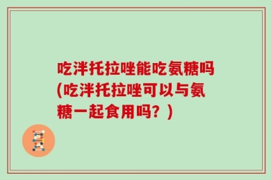 吃泮托拉唑能吃氨糖吗(吃泮托拉唑可以与氨糖一起食用吗？)