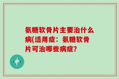 氨糖软骨片主要治什么病(适用症：氨糖软骨片可治哪些病症？