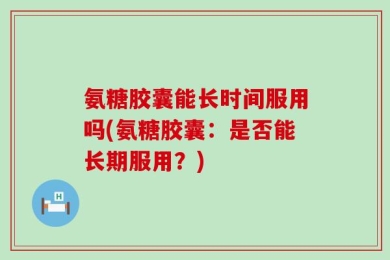 氨糖胶囊能长时间服用吗(氨糖胶囊：是否能长期服用？)