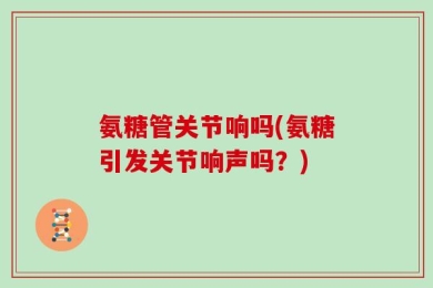 氨糖管关节响吗(氨糖引发关节响声吗？)