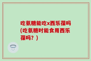 吃氨糖能吃x西乐葆吗(吃氨糖时能食用西乐葆吗？)
