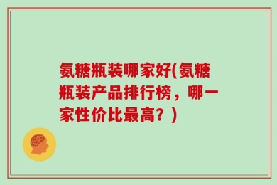 氨糖瓶装哪家好(氨糖瓶装产品排行榜，哪一家性价比最高？)