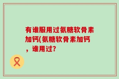 有谁服用过氨糖软骨素加钙(氨糖软骨素加钙，谁用过？