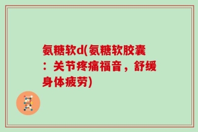 氨糖软d(氨糖软胶囊：关节疼痛福音，舒缓身体疲劳)