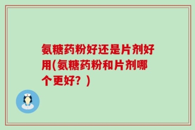 氨糖药粉好还是片剂好用(氨糖药粉和片剂哪个更好？)
