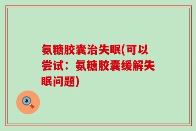 氨糖胶囊治失眠(可以尝试：氨糖胶囊缓解失眠问题)