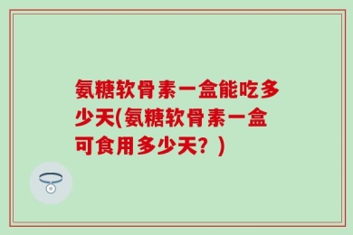 氨糖软骨素一盒能吃多少天(氨糖软骨素一盒可食用多少天？)