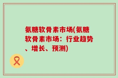 氨糖软骨素市场(氨糖软骨素市场：行业趋势、增长、预测)