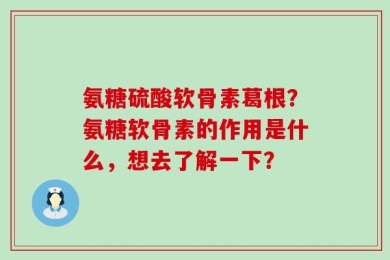 氨糖硫酸软骨素葛根？氨糖软骨素的作用是什么，想去了解一下？
