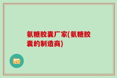 氨糖胶囊厂家(氨糖胶囊的制造商)