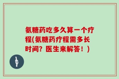 氨糖药吃多久算一个疗程(氨糖药疗程需多长时间？医生来解答！)