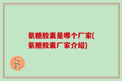 氨糖胶囊是哪个厂家(氨糖胶囊厂家介绍)