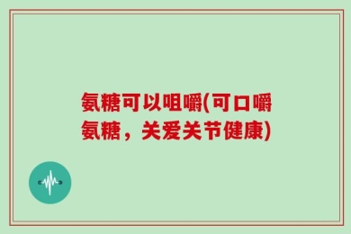 氨糖可以咀嚼(可口嚼氨糖，关爱关节健康)