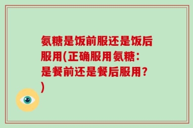 氨糖是饭前服还是饭后服用(正确服用氨糖：是餐前还是餐后服用？)
