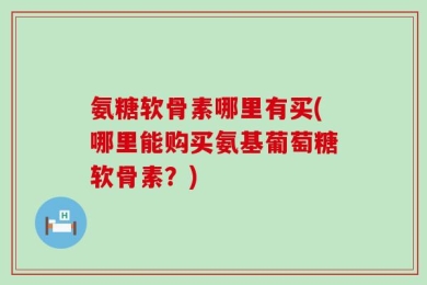 氨糖软骨素哪里有买(哪里能购买氨基葡萄糖软骨素？)