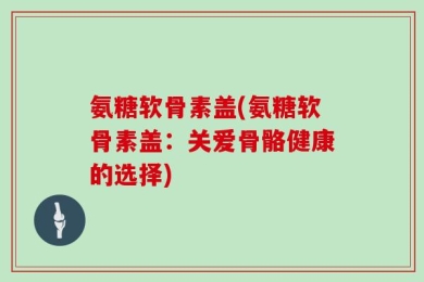 氨糖软骨素盖(氨糖软骨素盖：关爱骨骼健康的选择)