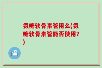 氨糖软骨素管用么(氨糖软骨素管能否使用？)