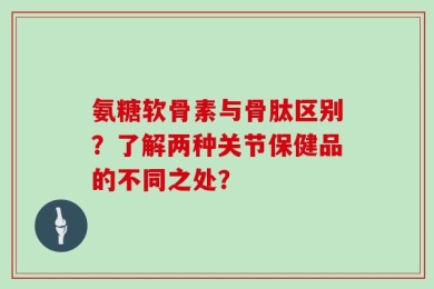 氨糖软骨素与骨肽区别？了解两种关节保健品的不同之处？