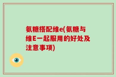 氨糖搭配维e(氨糖与维E一起服用的好处及注意事项)