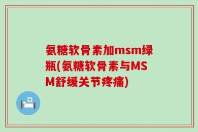 氨糖软骨素加msm绿瓶(氨糖软骨素与MSM舒缓关节疼痛)