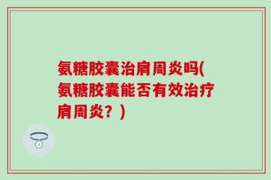 氨糖胶囊治肩周炎吗(氨糖胶囊能否有效治疗肩周炎？)