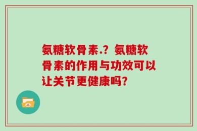 氨糖软骨素.？氨糖软骨素的作用与功效可以让关节更健康吗？