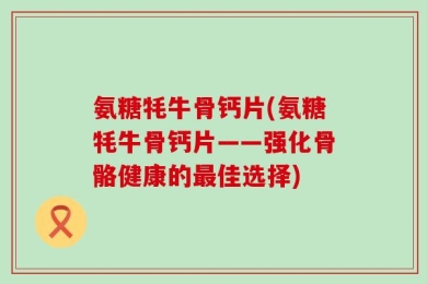 氨糖牦牛骨钙片(氨糖牦牛骨钙片——强化骨骼健康的最佳选择)