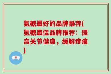氨糖最好的品牌推荐(氨糖最佳品牌推荐：提高关节健康，缓解疼痛)