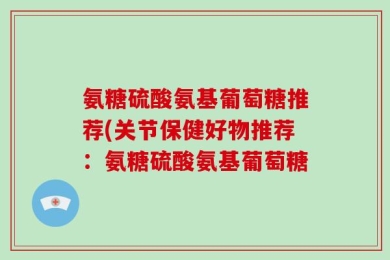 氨糖硫酸氨基葡萄糖推荐(关节保健好物推荐：氨糖硫酸氨基葡萄糖