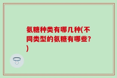 氨糖种类有哪几种(不同类型的氨糖有哪些？)