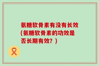 氨糖软骨素有没有长效(氨糖软骨素的功效是否长期有效？)