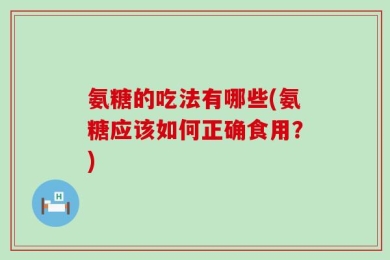 氨糖的吃法有哪些(氨糖应该如何正确食用？)