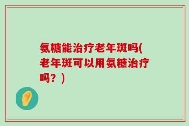 氨糖能治疗老年斑吗(老年斑可以用氨糖治疗吗？)