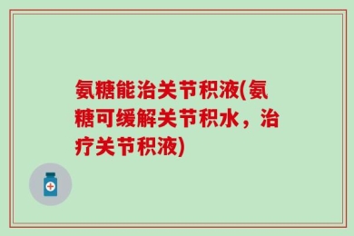 氨糖能治关节积液(氨糖可缓解关节积水，治疗关节积液)