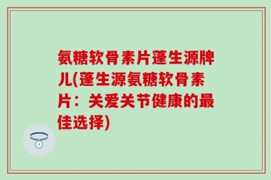 氨糖软骨素片蓬生源牌儿(蓬生源氨糖软骨素片：关爱关节健康的最佳选择)